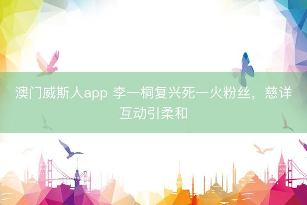 澳门威斯人app 李一桐复兴死一火粉丝，慈详互动引柔和