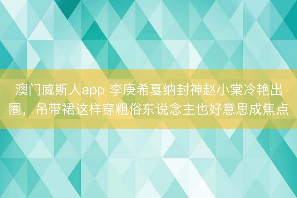 澳门威斯人app 李庚希戛纳封神赵小棠冷艳出圈,吊带裙这样穿粗俗东说念主也好意思成焦点