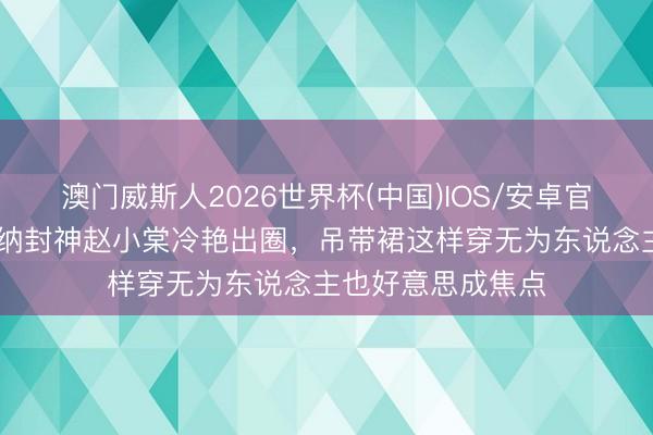 澳门威斯人2026世界杯(中国)IOS/安卓官方下载 李庚希戛纳封神赵小棠冷艳出圈,吊带裙这样穿无为东说念主也好意思成焦点