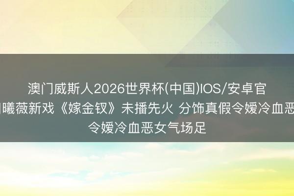 澳门威斯人2026世界杯(中国)IOS/安卓官方下载 田曦薇新戏《嫁金钗》未播先火 分饰真假令嫒冷血恶女气场足