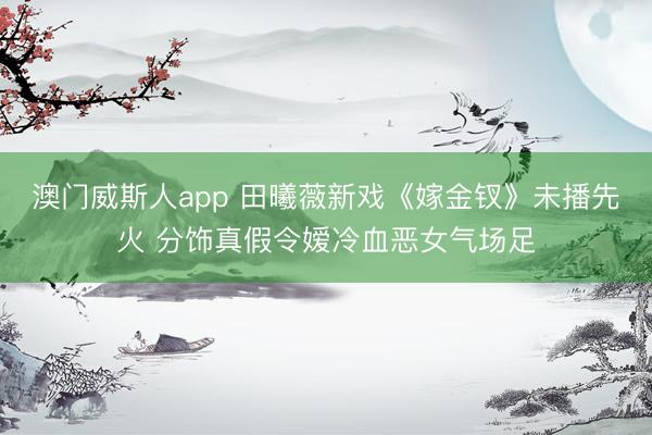澳门威斯人app 田曦薇新戏《嫁金钗》未播先火 分饰真假令嫒冷血恶女气场足