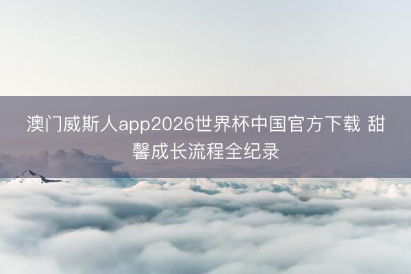澳门威斯人app2026世界杯中国官方下载 甜馨成长流程全纪录