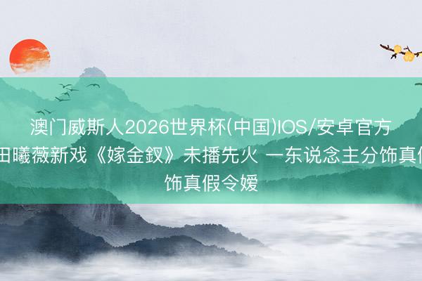 澳门威斯人2026世界杯(中国)IOS/安卓官方下载 田曦薇新戏《嫁金釵》未播先火 一东说念主分饰真假令嫒