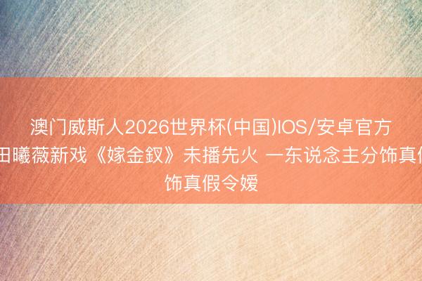 澳门威斯人2026世界杯(中国)IOS/安卓官方下载 田曦薇新戏《嫁金釵》未播先火 一东说念主分饰真假令嫒