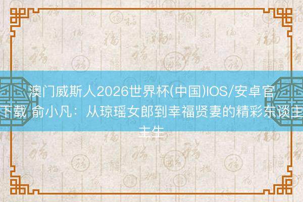 澳门威斯人2026世界杯(中国)IOS/安卓官方下载 俞小凡：从琼瑶女郎到幸福贤妻的精彩东谈主生