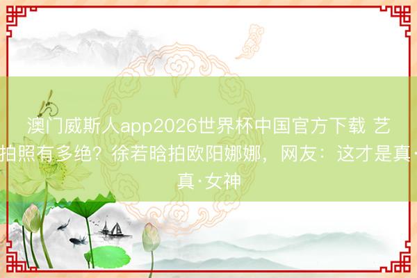 澳门威斯人app2026世界杯中国官方下载 艺术生拍照有多绝？徐若晗拍欧阳娜娜，网友：这才是真·女神
