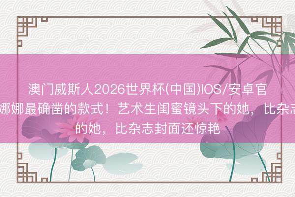 澳门威斯人2026世界杯(中国)IOS/安卓官方下载 欧阳娜娜最确凿的款式！艺术生闺蜜镜头下的她，比杂志封面还惊艳