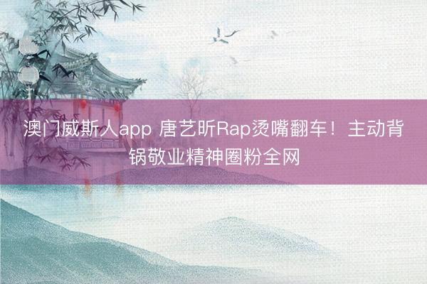 澳门威斯人app 唐艺昕Rap烫嘴翻车！主动背锅敬业精神圈粉全网