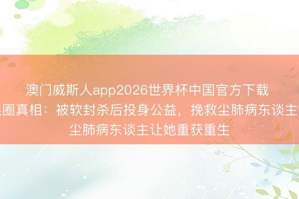 澳门威斯人app2026世界杯中国官方下载 袁立退出文娱圈真相：被软封杀后投身公益，挽救尘肺病东谈主让她重获重生