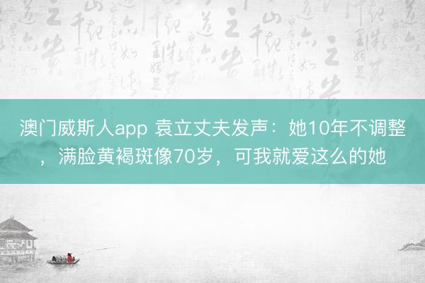 澳门威斯人app 袁立丈夫发声:她10年不调整,满脸黄褐斑像70岁,可我就爱这么的她