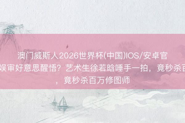 澳门威斯人2026世界杯(中国)IOS/安卓官方下载 内娱审好意思醒悟？艺术生徐若晗唾手一拍，竟秒杀百万修图师