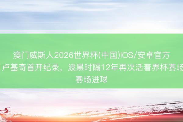 澳门威斯人2026世界杯(中国)IOS/安卓官方下载 卢基奇首开纪录，波黑时隔12年再次活着界杯赛场进球