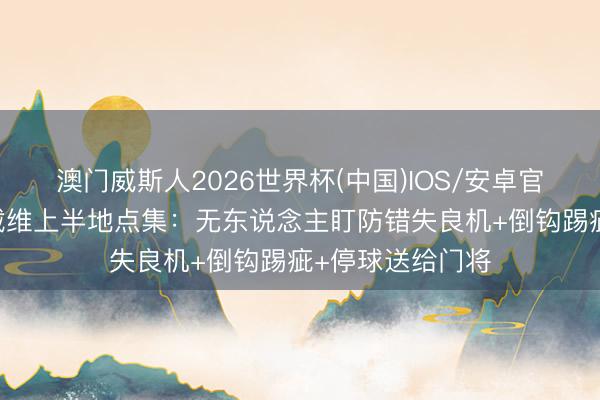 澳门威斯人2026世界杯(中国)IOS/安卓官方下载 详细！戴维上半地点集：无东说念主盯防错失良机+倒钩踢疵+停球送给门将