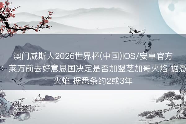 澳门威斯人2026世界杯(中国)IOS/安卓官方下载 罗马诺：莱万前去好意思国决定是否加盟芝加哥火焰 据悉条约2或3年