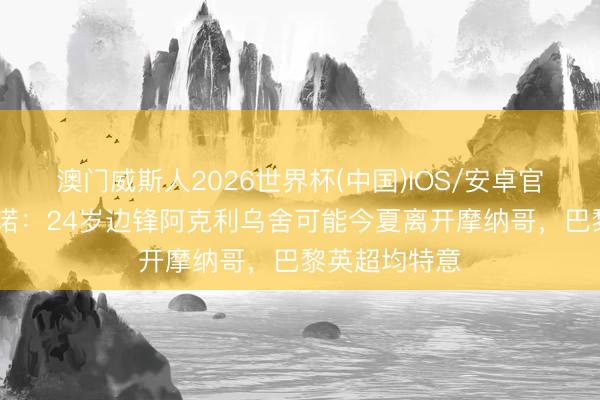 澳门威斯人2026世界杯(中国)IOS/安卓官方下载 罗马诺：24岁边锋阿克利乌舍可能今夏离开摩纳哥，巴黎英超均特意