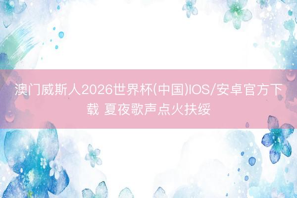 澳门威斯人2026世界杯(中国)IOS/安卓官方下载 夏夜歌声点火扶绥