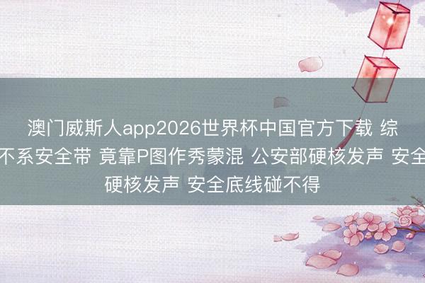 澳门威斯人app2026世界杯中国官方下载 综艺嘉宾搭车不系安全带 竟靠P图作秀蒙混 公安部硬核发声 安全底线碰不得
