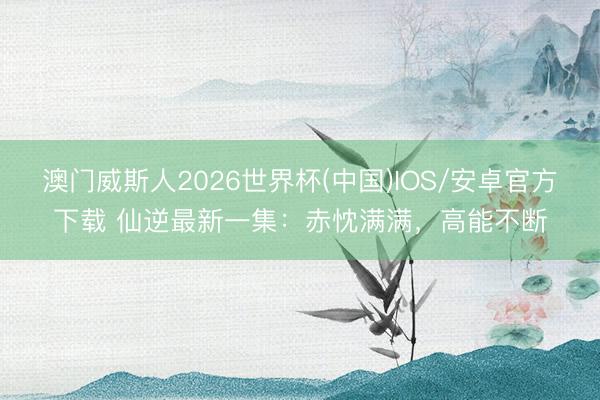 澳门威斯人2026世界杯(中国)IOS/安卓官方下载 仙逆最新一集:赤忱满满,高能不断