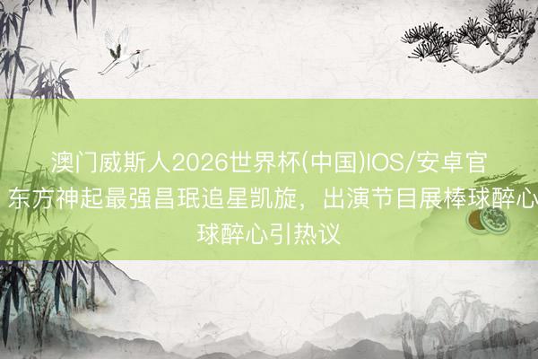 澳门威斯人2026世界杯(中国)IOS/安卓官方下载 东方神起最强昌珉追星凯旋，出演节目展棒球醉心引热议