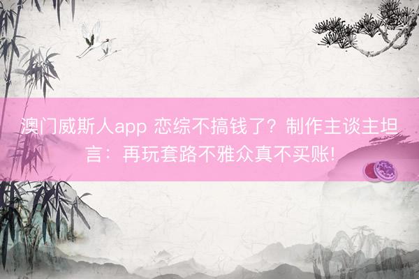 澳门威斯人app 恋综不搞钱了？制作主谈主坦言：再玩套路不雅众真不买账!
