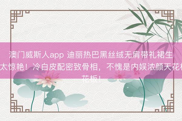 澳门威斯人app 迪丽热巴黑丝绒无肩带礼裙生图太惊艳!冷白皮配密致骨相,不愧是内娱浓颜天花板!