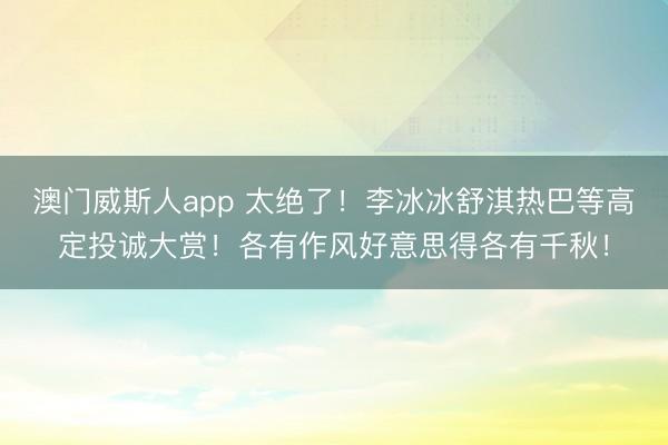 澳门威斯人app 太绝了！李冰冰舒淇热巴等高定投诚大赏！各有作风好意思得各有千秋！
