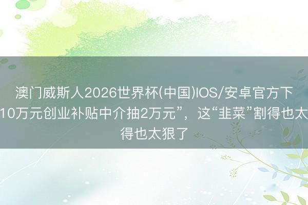 澳门威斯人2026世界杯(中国)IOS/安卓官方下载 “10万元创业补贴中介抽2万元”,这“韭菜”割得也太狠了