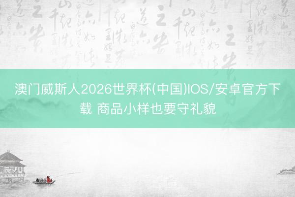 澳门威斯人2026世界杯(中国)IOS/安卓官方下载 商品小样也要守礼貌