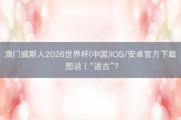 澳门威斯人2026世界杯(中国)IOS/安卓官方下载 图说丨“返古”？