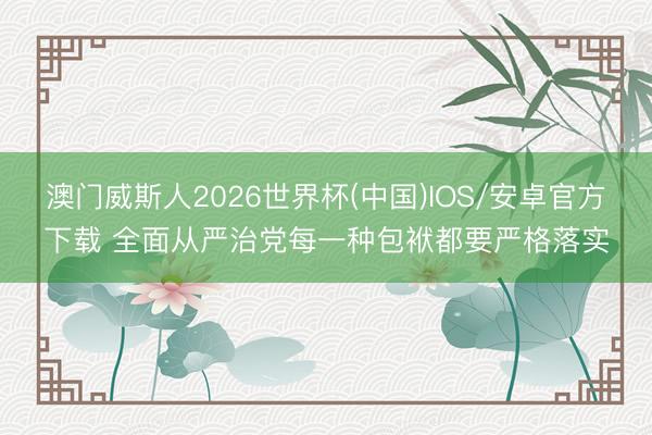 澳门威斯人2026世界杯(中国)IOS/安卓官方下载 全面从严治党每一种包袱都要严格落实