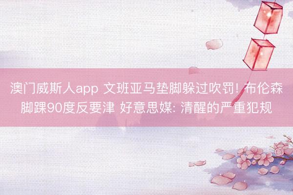 澳门威斯人app 文班亚马垫脚躲过吹罚! 布伦森脚踝90度反要津 好意思媒: 清醒的严重犯规