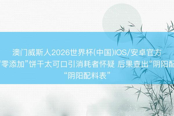 澳门威斯人2026世界杯(中国)IOS/安卓官方下载 “零添加”饼干太可口引消耗者怀疑 后果查出“阴阳配料表”