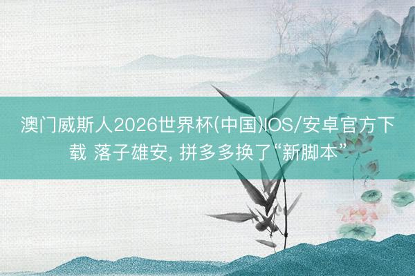 澳门威斯人2026世界杯(中国)IOS/安卓官方下载 落子雄安， 拼多多换了“新脚本”