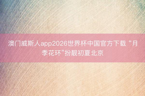 澳门威斯人app2026世界杯中国官方下载 “月季花环”扮靓初夏北京