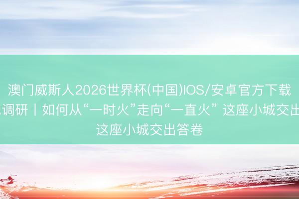 澳门威斯人2026世界杯(中国)IOS/安卓官方下载 一线调研丨如何从“一时火”走向“一直火” 这座小城交出答卷