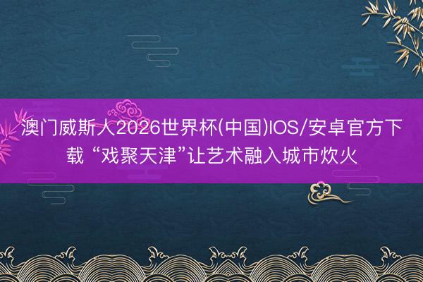 澳门威斯人2026世界杯(中国)IOS/安卓官方下载 “戏聚天津”让艺术融入城市炊火