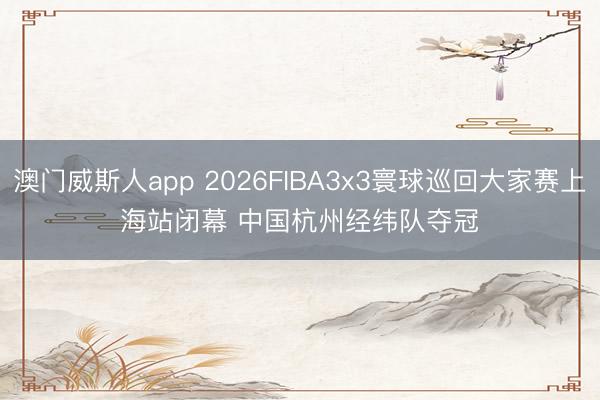 澳门威斯人app 2026FIBA3x3寰球巡回大家赛上海站闭幕 中国杭州经纬队夺冠