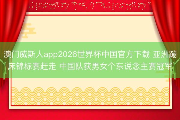 澳门威斯人app2026世界杯中国官方下载 亚洲蹦床锦标赛赶走 中国队获男女个东说念主赛冠军