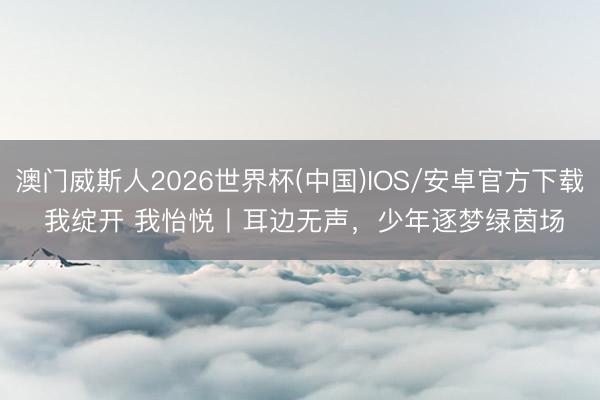 澳门威斯人2026世界杯(中国)IOS/安卓官方下载 我绽开 我怡悦丨耳边无声，少年逐梦绿茵场