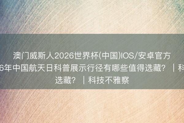澳门威斯人2026世界杯(中国)IOS/安卓官方下载 2026年中国航天日科普展示行径有哪些值得选藏？｜科技不雅察