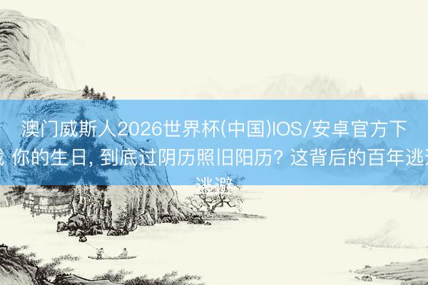 澳门威斯人2026世界杯(中国)IOS/安卓官方下载 你的生日， 到底过阴历照旧阳历? 这背后的百年逃避