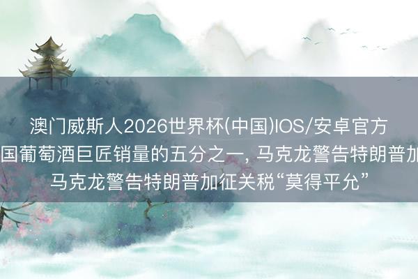 澳门威斯人2026世界杯(中国)IOS/安卓官方下载 好意思国占法国葡萄酒巨匠销量的五分之一， 马克龙警告特朗普加征关税“莫得平允”
