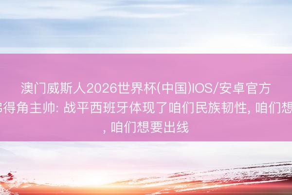 澳门威斯人2026世界杯(中国)IOS/安卓官方下载 佛得角主帅: 战平西班牙体现了咱们民族韧性， 咱们想要出线