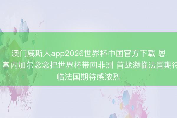 澳门威斯人app2026世界杯中国官方下载 恩迪亚耶: 塞内加尔念念把世界杯带回非洲 首战濒临法国期待感浓烈