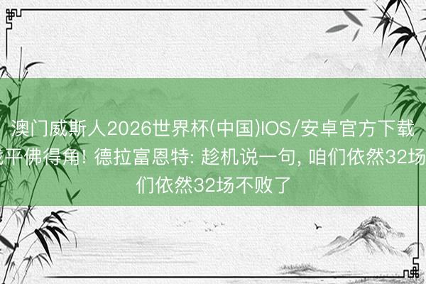 澳门威斯人2026世界杯(中国)IOS/安卓官方下载 0-0战平佛得角! 德拉富恩特: 趁机说一句， 咱们依然32场不败了