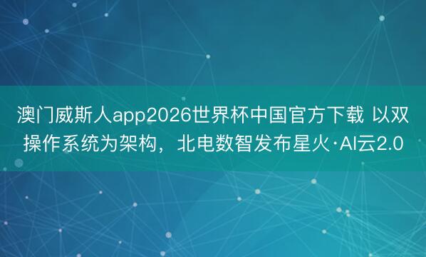 澳门威斯人app2026世界杯中国官方下载 以双操作系统为架构，北电数智发布星火·AI云2.0