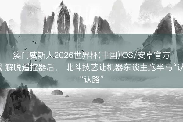 澳门威斯人2026世界杯(中国)IOS/安卓官方下载 解脱遥控器后, 北斗技艺让机器东谈主跑半马“认路”