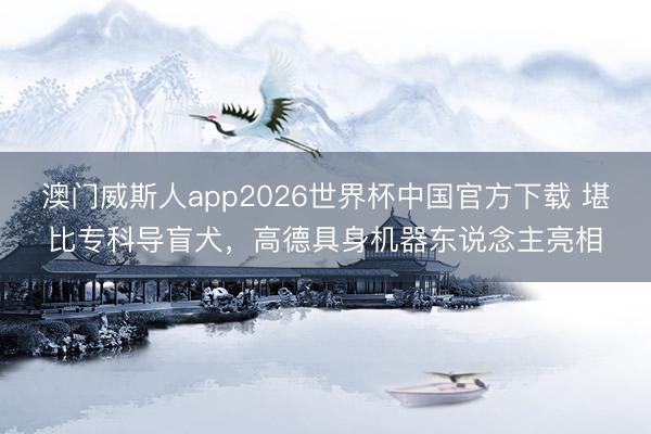 澳门威斯人app2026世界杯中国官方下载 堪比专科导盲犬，高德具身机器东说念主亮相