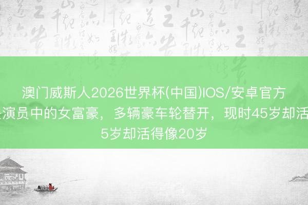 澳门威斯人2026世界杯(中国)IOS/安卓官方下载 她是演员中的女富豪，多辆豪车轮替开，现时45岁却活得像20岁
