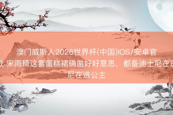 澳门威斯人2026世界杯(中国)IOS/安卓官方下载 宋雨琦这套蛋糕裙确凿好好意思，都备迪士尼在逃公主